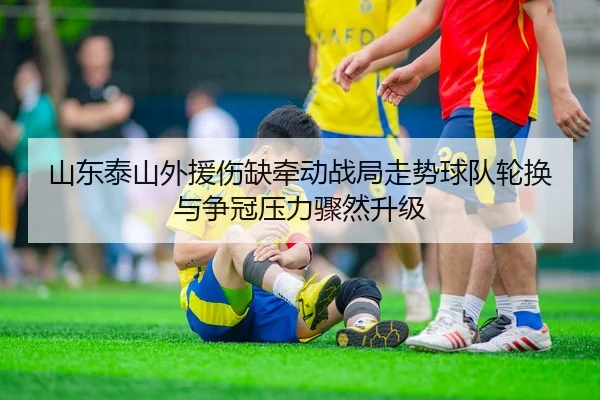 山东泰山外援伤缺牵动战局走势球队轮换与争冠压力骤然升级 - jiuyou